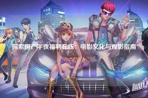 探索国产午夜福利在线：电影文化与观影指南