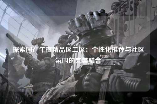 探索国产午夜精品区二区：个性化推荐与社区氛围的完美融合