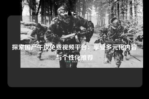 探索国产午夜免费视频平台：享受多元化内容与个性化推荐
