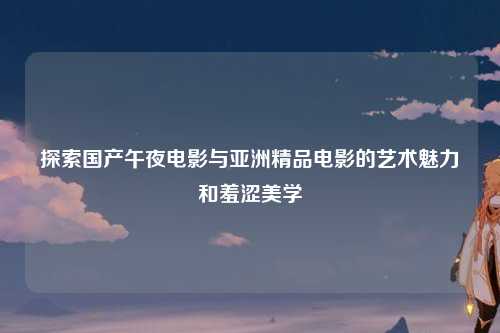 探索国产午夜电影与亚洲精品电影的艺术魅力和羞涩美学
