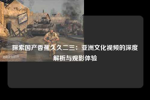 探索国产香蕉久久二三：亚洲文化视频的深度解析与观影体验