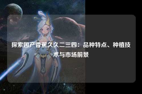 探索国产香蕉久久二三四：品种特点、种植技术与市场前景
