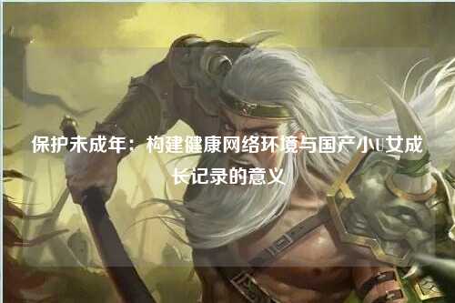 保护未成年：构建健康网络环境与国产小U女成长记录的意义