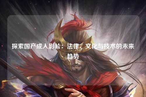 探索国产成人影片：法律、文化与技术的未来趋势