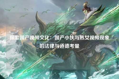 探索国产视频文化：国产小伙与熟女视频现象的法律与道德考量