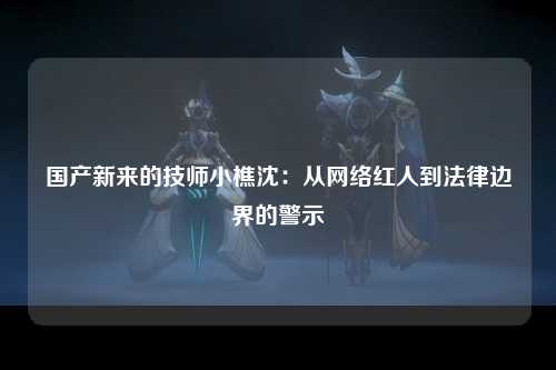 国产新来的技师小樵沈：从网络红人到法律边界的警示