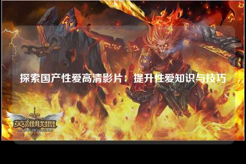 探索国产性爱高清影片：提升性爱知识与技巧