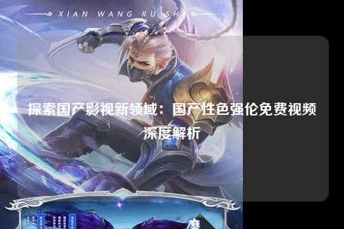 探索国产影视新领域：国产性色强伦免费视频深度解析