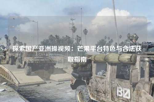 探索国产亚洲操视频：芒果平台特色与合法获取指南