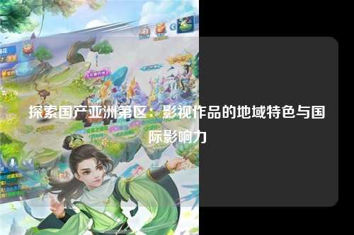探索国产亚洲第区：影视作品的地域特色与国际影响力