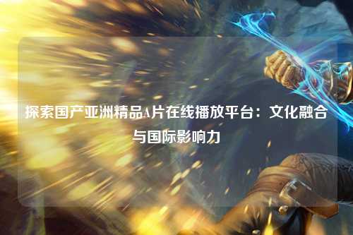 探索国产亚洲精品A片在线播放平台：文化融合与国际影响力