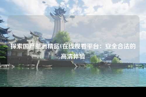 探索国产亚洲精品V在线观看平台：安全合法的高清体验