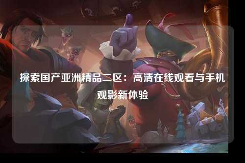 探索国产亚洲精品二区：高清在线观看与手机观影新体验