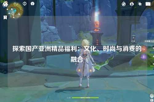 探索国产亚洲精品福利：文化、时尚与消费的融合