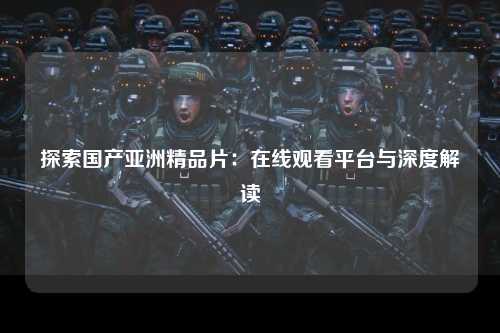 探索国产亚洲精品片：在线观看平台与深度解读