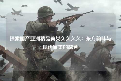 探索国产亚洲精品美女久久久久：东方韵味与现代审美的融合