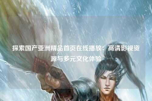 探索国产亚洲精品首页在线播放：高清影视资源与多元文化体验