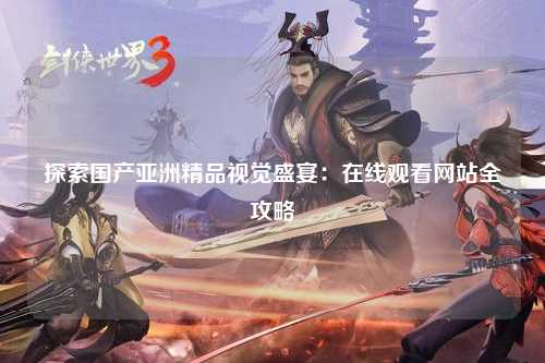 探索国产亚洲精品视觉盛宴：在线观看网站全攻略