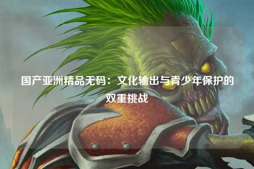 国产亚洲精品无码：文化输出与青少年保护的双重挑战