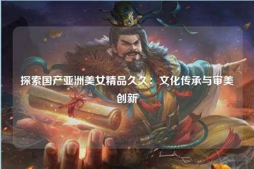 探索国产亚洲美女精品久久：文化传承与审美创新