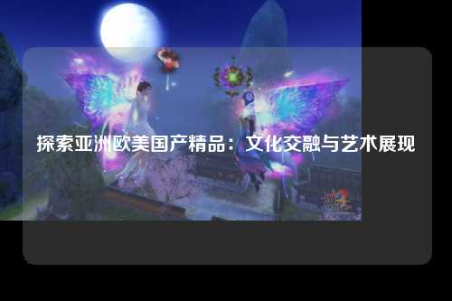 探索亚洲欧美国产精品：文化交融与艺术展现