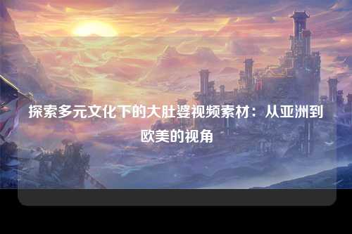 探索多元文化下的大肚婆视频素材：从亚洲到欧美的视角