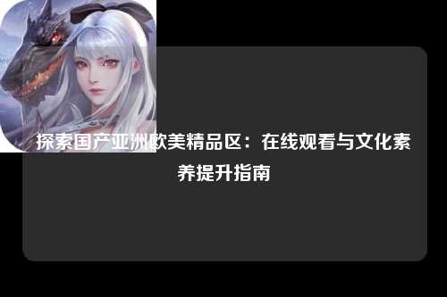 探索国产亚洲欧美精品区：在线观看与文化素养提升指南