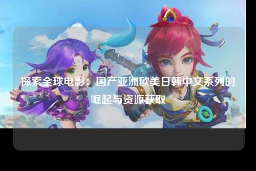 探索全球电影：国产亚洲欧美日韩中文系列的崛起与资源获取