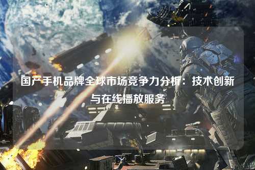 国产手机品牌全球市场竞争力分析：技术创新与在线播放服务