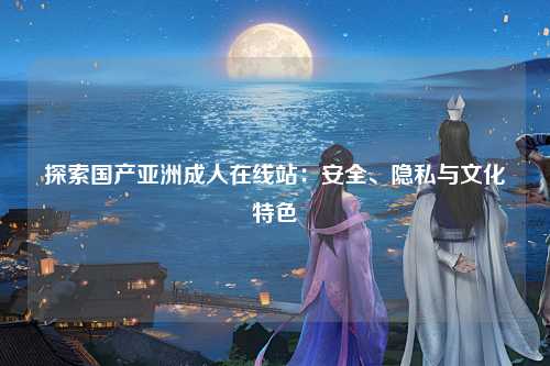 探索国产亚洲成人在线站：安全、隐私与文化特色