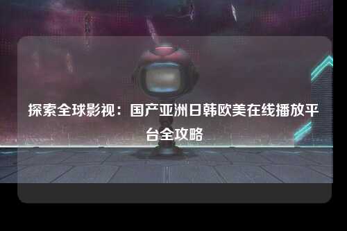 探索全球影视：国产亚洲日韩欧美在线播放平台全攻略