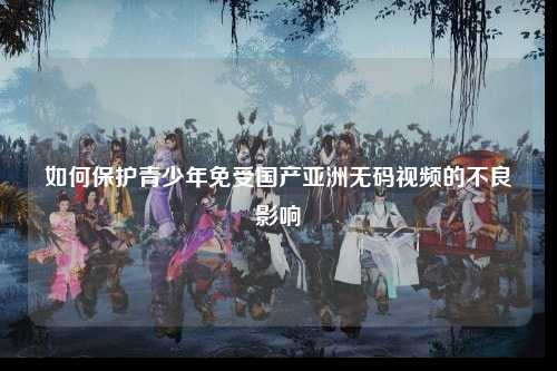 如何保护青少年免受国产亚洲无码视频的不良影响