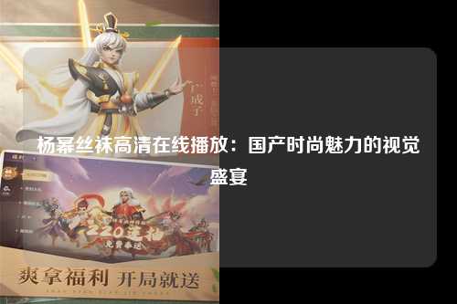 杨幂丝袜高清在线播放：国产时尚魅力的视觉盛宴