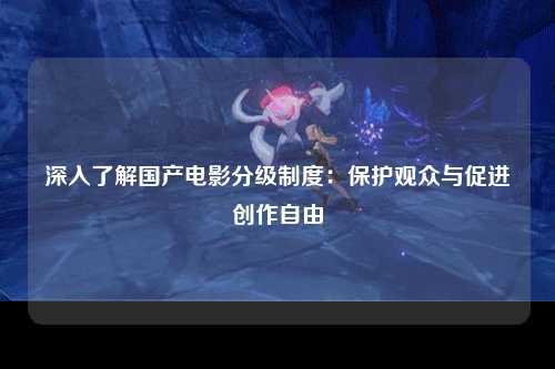 深入了解国产电影分级制度：保护观众与促进创作自由