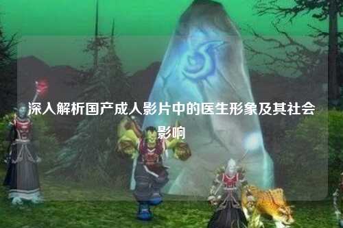 深入解析国产成人影片中的医生形象及其社会影响