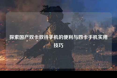 探索国产双卡双待手机的便利与四卡手机实用技巧