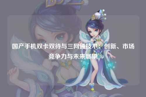 国产手机双卡双待与三网通技术：创新、市场竞争力与未来展望
