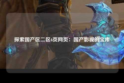 探索国产区二区6页网页：国产影视的宝库