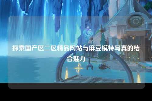 探索国产区二区精品网站与麻豆模特写真的结合魅力