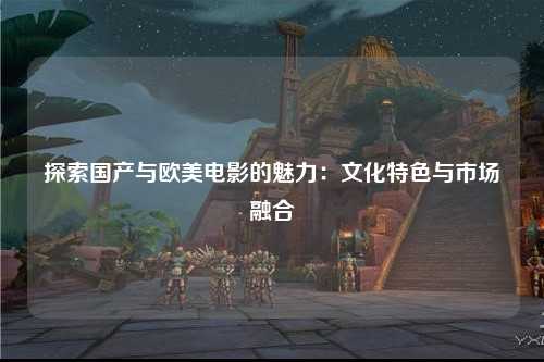 探索国产与欧美电影的魅力：文化特色与市场融合