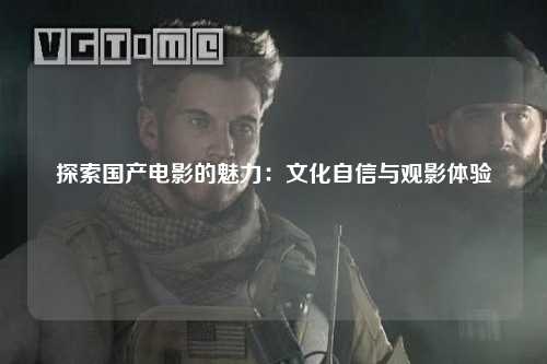 探索国产电影的魅力：文化自信与观影体验