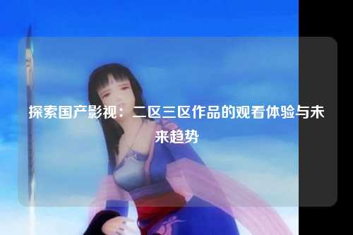 探索国产影视：二区三区作品的观看体验与未来趋势