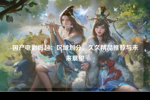 国产电影崛起：区域划分、久久精品推荐与未来展望