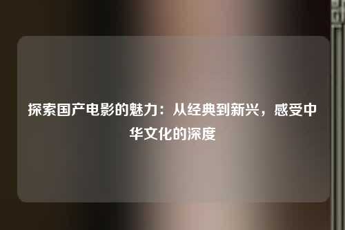 探索国产电影的魅力：从经典到新兴，感受中华文化的深度