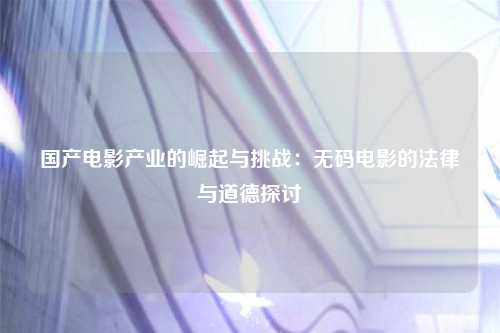 国产电影产业的崛起与挑战：无码电影的法律与道德探讨