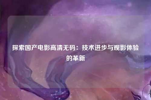探索国产电影高清无码：技术进步与观影体验的革新