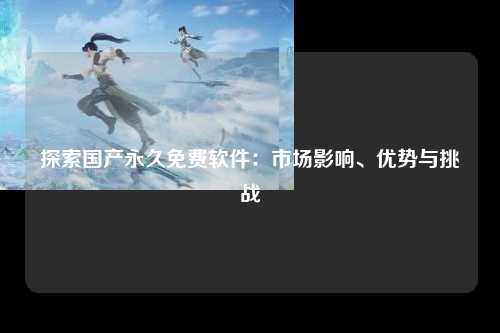 探索国产永久免费软件：市场影响、优势与挑战