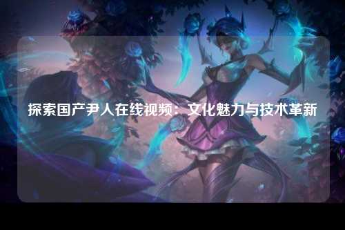 探索国产尹人在线视频：文化魅力与技术革新