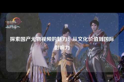 探索国产尤物视频的魅力：从文化价值到国际影响力