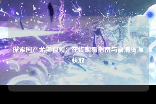 探索国产尤物视频：在线观看指南与高清资源获取
